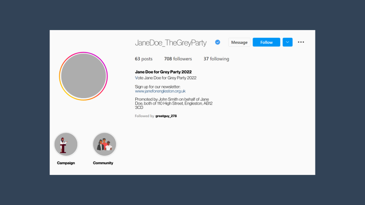 Example Instagram biography for fake candidate Jane Doe that reads “Vote Jane Doe for Grey Party 2022. Sign up for our newsletter: www.janeforengleston.org.uk. Promoted by John Smith on behalf of Jane Doe, both of 110 High Street, Engleston, AB12 3CD”.