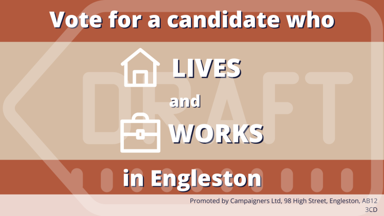 An example asset not promoting a specific issue that reads 'Vote for a candidate who lives and works in Engleston'. An imprint in the bottom right hand corner reads 'Promoted by Campaigners Ltd, 98 High Street, Engleston, AB12 3CD'.