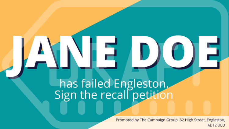 Example recall asset that reads “Jane Doe has failed Engleston. Sign the recall petition”. There is an imprint in the bottom right-hand corner that reads “Promoted by The Campaign Group, 62 High Street, Engleston, AB12 3CD”.